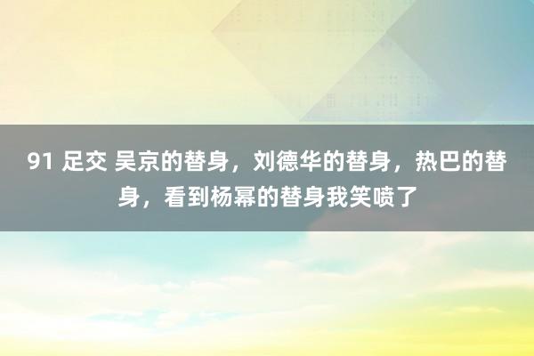 91 足交 吴京的替身，刘德华的替身，热巴的替身，看到杨幂的替身我笑喷了