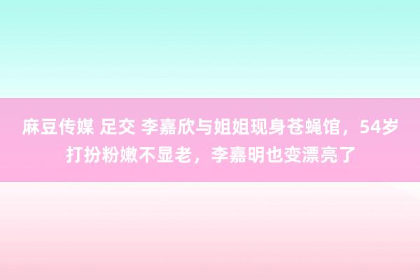 麻豆传媒 足交 李嘉欣与姐姐现身苍蝇馆，54岁打扮粉嫩不显老，李嘉明也变漂亮了