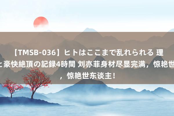 【TMSB-036】ヒトはここまで乱れられる 理性崩壊と豪快絶頂の記録4時間 刘亦菲身材尽显完满，惊艳世东谈主！