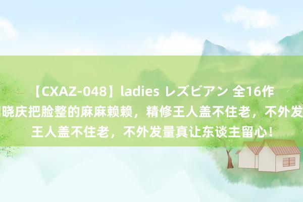 【CXAZ-048】ladies レズビアン 全16作品 PartIV 4時間 刘晓庆把脸整的麻麻赖赖，精修王人盖不住老，不外发量真让东谈主留心！