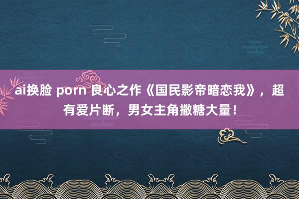 ai换脸 porn 良心之作《国民影帝暗恋我》，超有爱片断，男女主角撒糖大量！