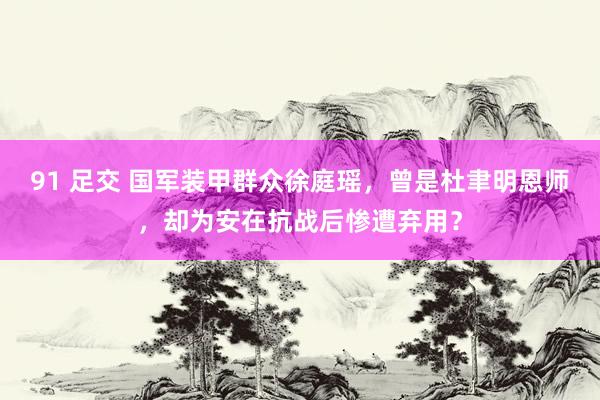 91 足交 国军装甲群众徐庭瑶，曾是杜聿明恩师，却为安在抗战后惨遭弃用？