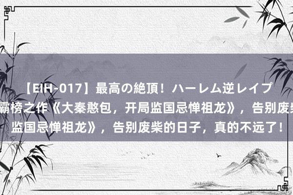 【EIH-017】最高の絶頂！ハーレム逆レイプ乱交スペシャル8時間 霸榜之作《大秦憨包，开局监国忌惮祖龙》，告别废柴的日子，真的不远了！