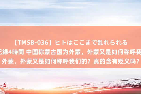 【TMSB-036】ヒトはここまで乱れられる 理性崩壊と豪快絶頂の記録4時間 中国称蒙古国为外蒙，外蒙又是如何称呼我们的？真的含有贬义吗？