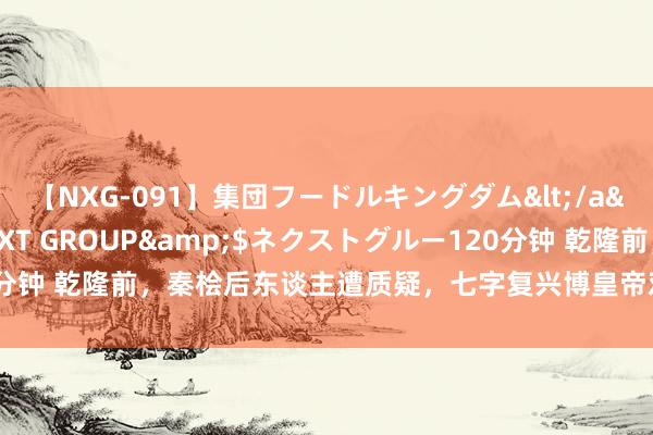 【NXG-091】集団フードルキングダム</a>2010-04-20NEXT GROUP&$ネクストグルー120分钟 乾隆前，秦桧后东谈主遭质疑，七字复兴博皇帝欢心，这是怎样的智谋？