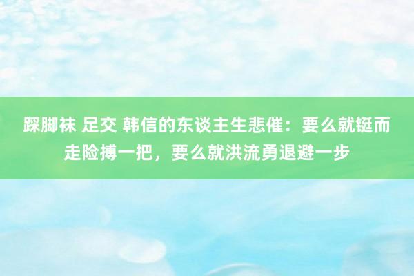 踩脚袜 足交 韩信的东谈主生悲催：要么就铤而走险搏一把，要么就洪流勇退避一步