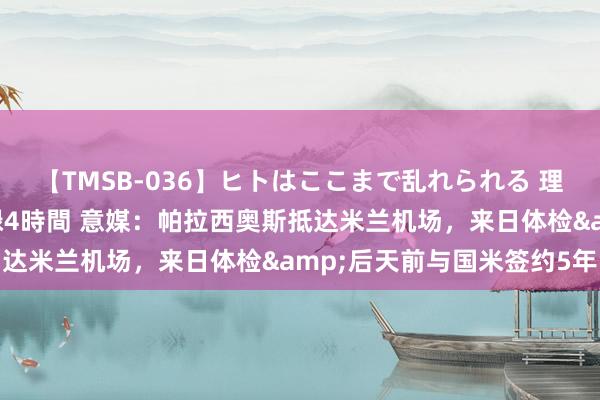 【TMSB-036】ヒトはここまで乱れられる 理性崩壊と豪快絶頂の記録4時間 意媒：帕拉西奥斯抵达米兰机场，来日体检&后天前与国米签约5年