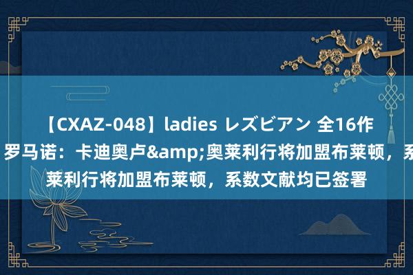 【CXAZ-048】ladies レズビアン 全16作品 PartIV 4時間 罗马诺：卡迪奥卢&奥莱利行将加盟布莱顿，系数文献均已签署