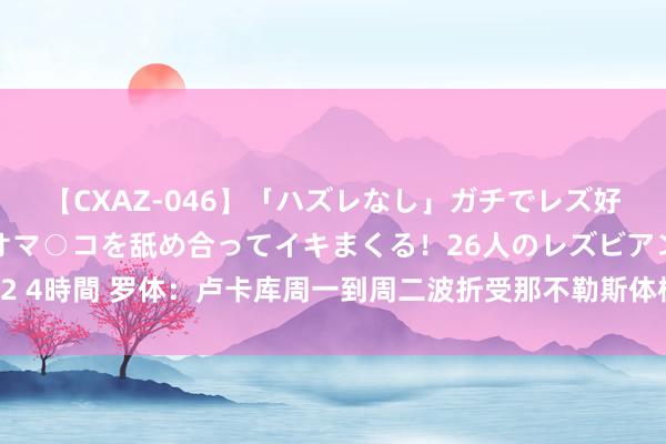 【CXAZ-046】「ハズレなし」ガチでレズ好きなお姉さんたちがオマ○コを舐め合ってイキまくる！26人のレズビアン 2 4時間 罗体：卢卡库周一到周二波折受那不勒斯体检，年薪600万欧＋奖金