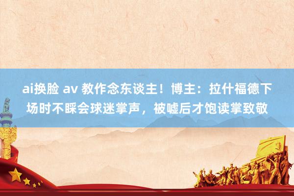 ai换脸 av 教作念东谈主！博主：拉什福德下场时不睬会球迷掌声，被嘘后才饱读掌致敬