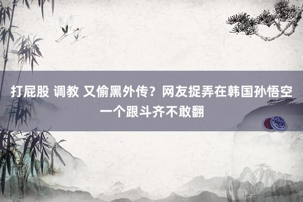 打屁股 调教 又偷黑外传？网友捉弄在韩国孙悟空一个跟斗齐不敢翻