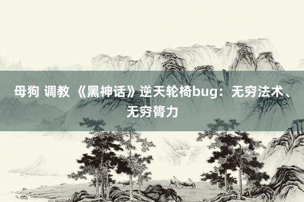 母狗 调教 《黑神话》逆天轮椅bug：无穷法术、无穷膂力