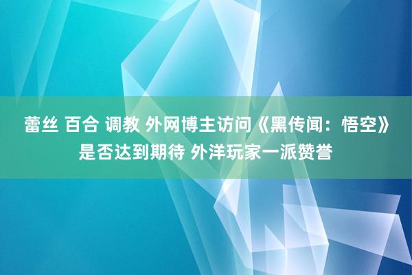 蕾丝 百合 调教 外网博主访问《黑传闻：悟空》是否达到期待 外洋玩家一派赞誉