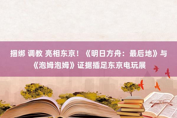 捆绑 调教 亮相东京！《明日方舟：最后地》与《泡姆泡姆》证据插足东京电玩展