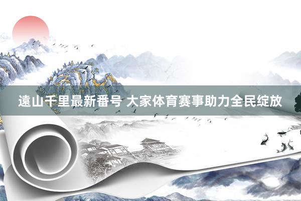 遠山千里最新番号 大家体育赛事助力全民绽放