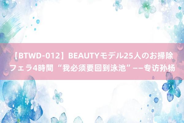 【BTWD-012】BEAUTYモデル25人のお掃除フェラ4時間 “我必须要回到泳池”——专访孙杨