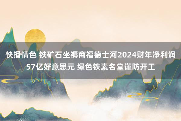 快播情色 铁矿石坐褥商福德士河2024财年净利润57亿好意思元 绿色铁素名堂谨防开工