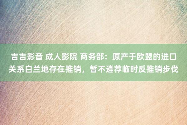 吉吉影音 成人影院 商务部：原产于欧盟的进口关系白兰地存在推销，暂不遴荐临时反推销步伐