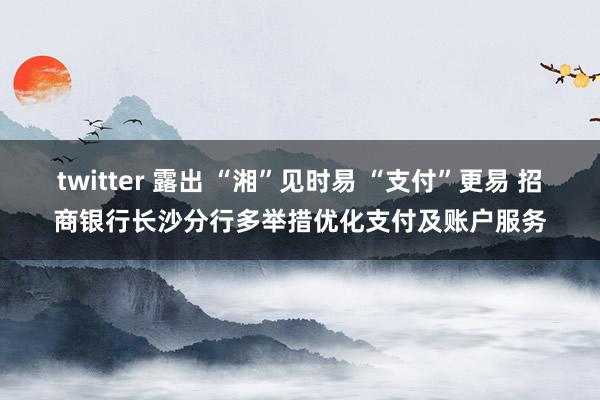 twitter 露出 “湘”见时易 “支付”更易 招商银行长沙分行多举措优化支付及账户服务