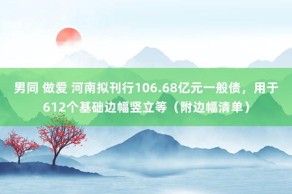 男同 做爱 河南拟刊行106.68亿元一般债，用于612个基础边幅竖立等（附边幅清单）