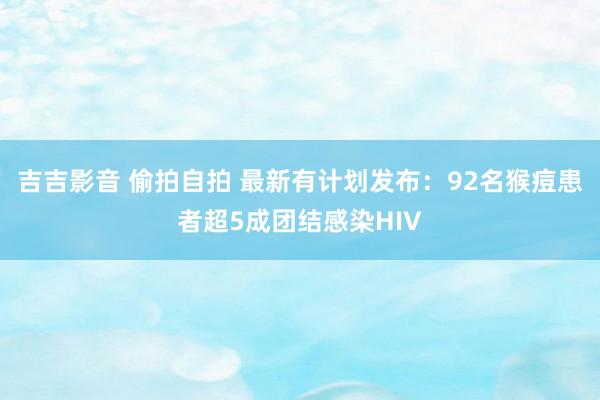 吉吉影音 偷拍自拍 最新有计划发布：92名猴痘患者超5成团结感染HIV