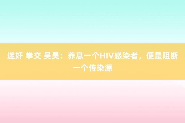 迷奸 拳交 吴昊：养息一个HIV感染者，便是阻断一个传染源