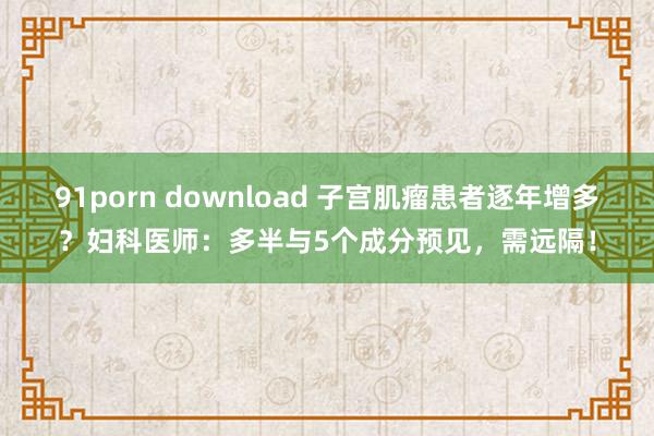 91porn download 子宫肌瘤患者逐年增多？妇科医师：多半与5个成分预见，需远隔！