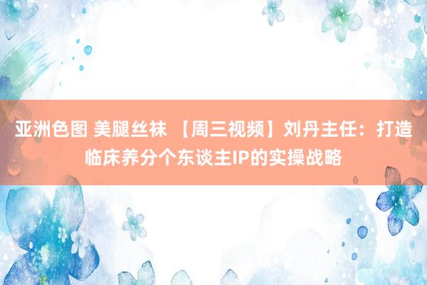 亚洲色图 美腿丝袜 【周三视频】刘丹主任：打造临床养分个东谈主IP的实操战略