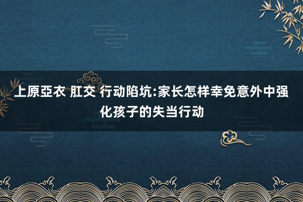 上原亞衣 肛交 行动陷坑:家长怎样幸免意外中强化孩子的失当行动