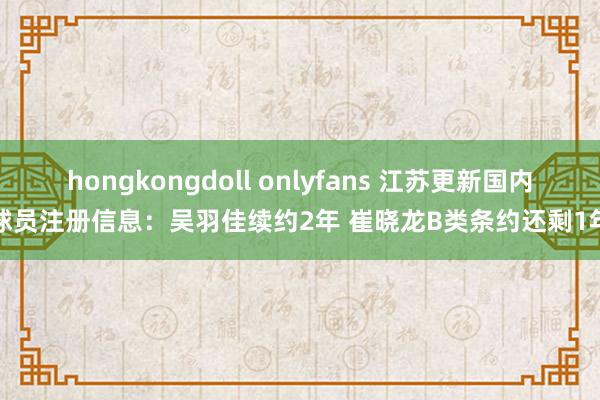 hongkongdoll onlyfans 江苏更新国内球员注册信息：吴羽佳续约2年 崔晓龙B类条约还剩1年