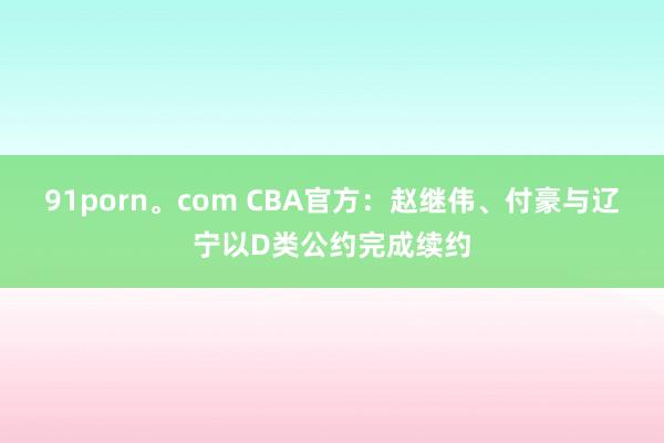 91porn。com CBA官方：赵继伟、付豪与辽宁以D类公约完成续约