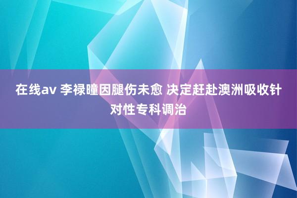 在线av 李禄曈因腿伤未愈 决定赶赴澳洲吸收针对性专科调治