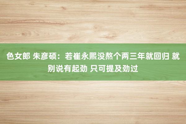 色女郎 朱彦硕：若崔永熙没熬个两三年就回归 就别说有起劲 只可提及劲过