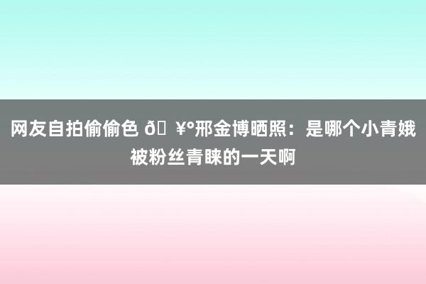 网友自拍偷偷色 🥰邢金博晒照：是哪个小青娥被粉丝青睐的一天啊