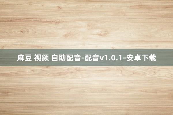 麻豆 视频 自助配音-配音v1.0.1-安卓下载