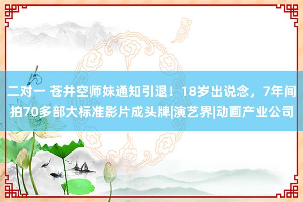 二对一 苍井空师妹通知引退！18岁出说念，7年间拍70多部大标准影片成头牌|演艺界|动画产业公司