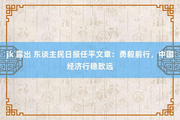 jk 露出 东谈主民日报任平文章：勇毅前行，中国经济行稳致远