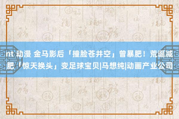 nt 动漫 金马影后「撞脸苍井空」曾暴肥！荒诞减肥「惊天换头」变足球宝贝|马想纯|动画产业公司