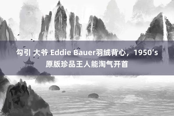 勾引 大爷 Eddie Bauer羽绒背心，1950’s原版珍品王人能淘气开首