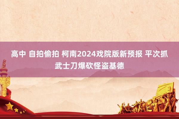 高中 自拍偷拍 柯南2024戏院版新预报 平次抓武士刀爆砍怪盗基德