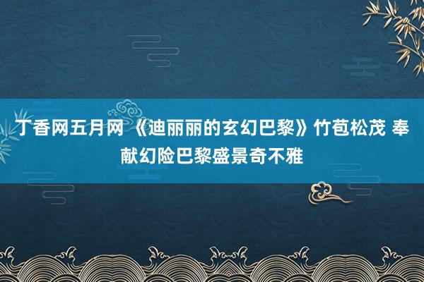 丁香网五月网 《迪丽丽的玄幻巴黎》竹苞松茂 奉献幻险巴黎盛景奇不雅