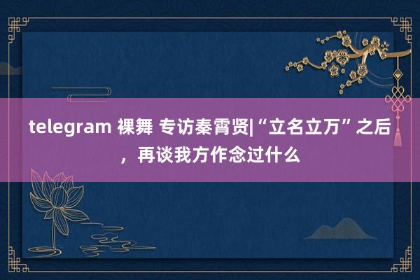 telegram 裸舞 专访秦霄贤|“立名立万”之后，再谈我方作念过什么