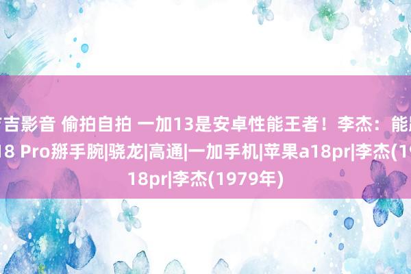 吉吉影音 偷拍自拍 一加13是安卓性能王者！李杰：能跟苹果A18 Pro掰手腕|骁龙|高通|一加手机|苹果a18pr|李杰(1979年)