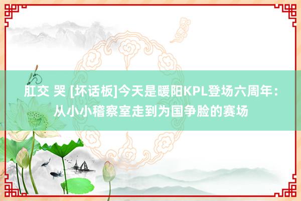 肛交 哭 [坏话板]今天是暖阳KPL登场六周年：从小小稽察室走到为国争脸的赛场