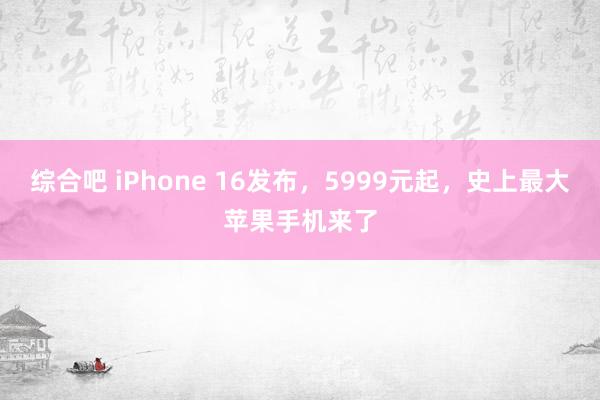 综合吧 iPhone 16发布，5999元起，史上最大苹果手机来了