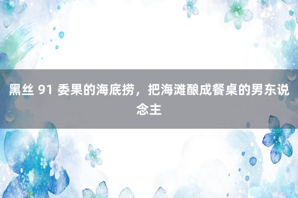 黑丝 91 委果的海底捞，把海滩酿成餐桌的男东说念主