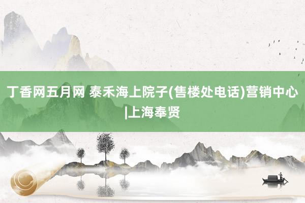 丁香网五月网 泰禾海上院子(售楼处电话)营销中心|上海奉贤