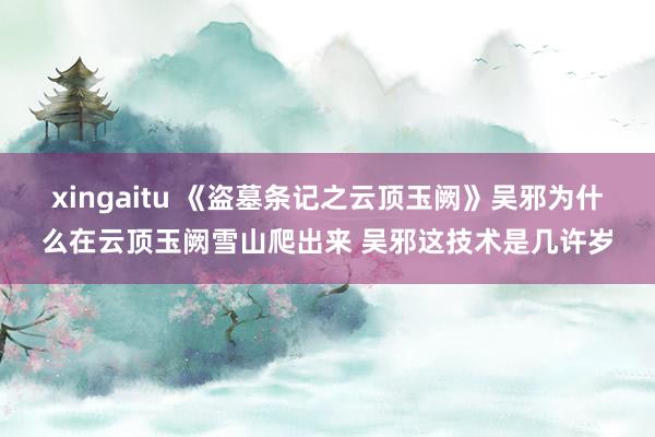 xingaitu 《盗墓条记之云顶玉阙》吴邪为什么在云顶玉阙雪山爬出来 吴邪这技术是几许岁