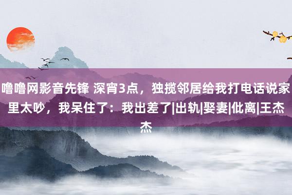 噜噜网影音先锋 深宵3点，独揽邻居给我打电话说家里太吵，我呆住了：我出差了|出轨|娶妻|仳离|王杰