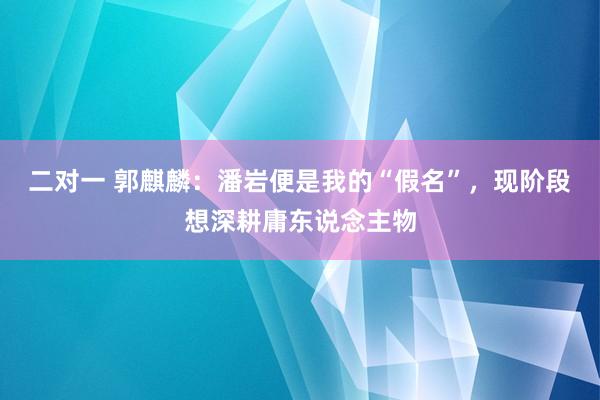 二对一 郭麒麟：潘岩便是我的“假名”，现阶段想深耕庸东说念主物